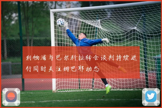 利物浦与巴尔科拉转会谈判持续进行同时关注姆巴耶动态