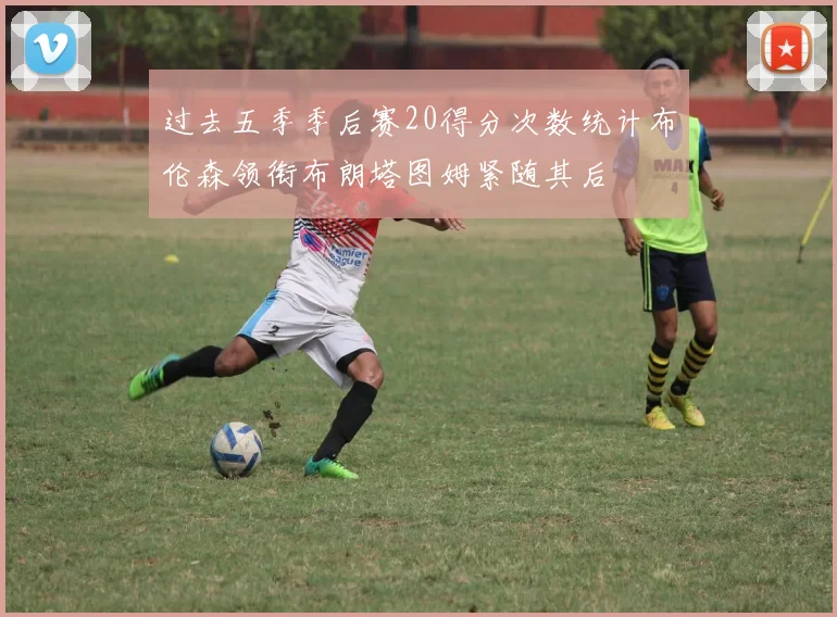 过去五季季后赛20得分次数统计布伦森领衔布朗塔图姆紧随其后