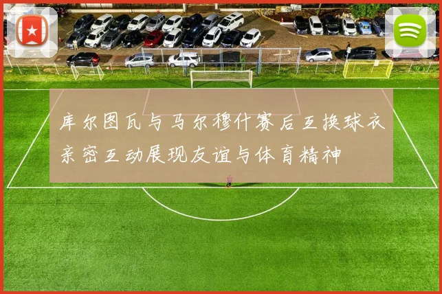 库尔图瓦与马尔穆什赛后互换球衣亲密互动展现友谊与体育精神
