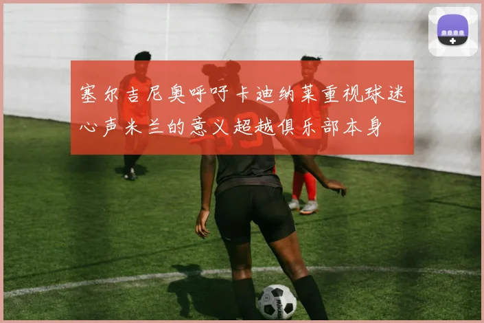塞尔吉尼奥呼吁卡迪纳莱重视球迷心声米兰的意义超越俱乐部本身