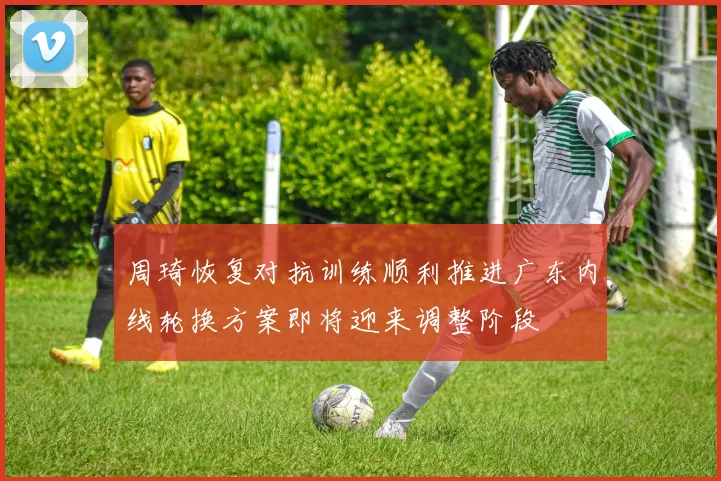 周琦恢复对抗训练顺利推进广东内线轮换方案即将迎来调整阶段