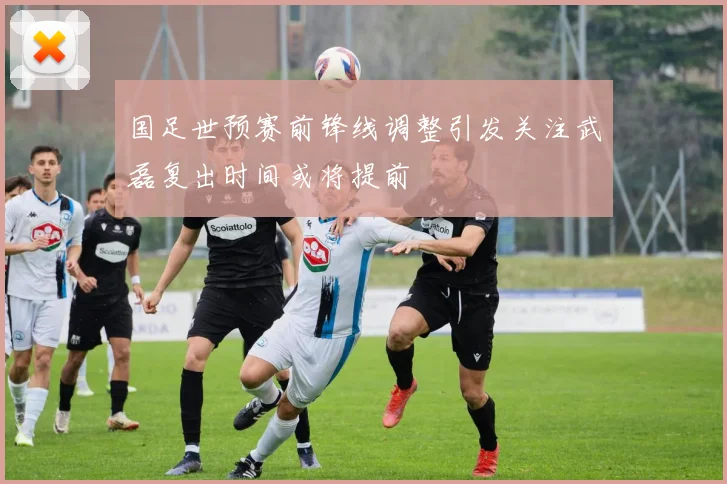 国足世预赛前锋线调整引发关注武磊复出时间或将提前