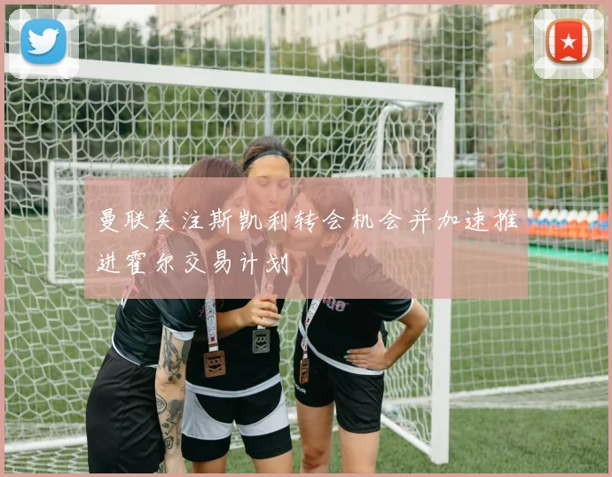 曼联关注斯凯利转会机会并加速推进霍尔交易计划