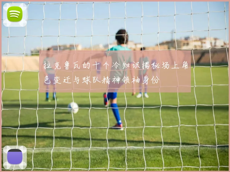 拉克鲁瓦的十个冷知识揭秘场上角色变迁与球队精神领袖身份