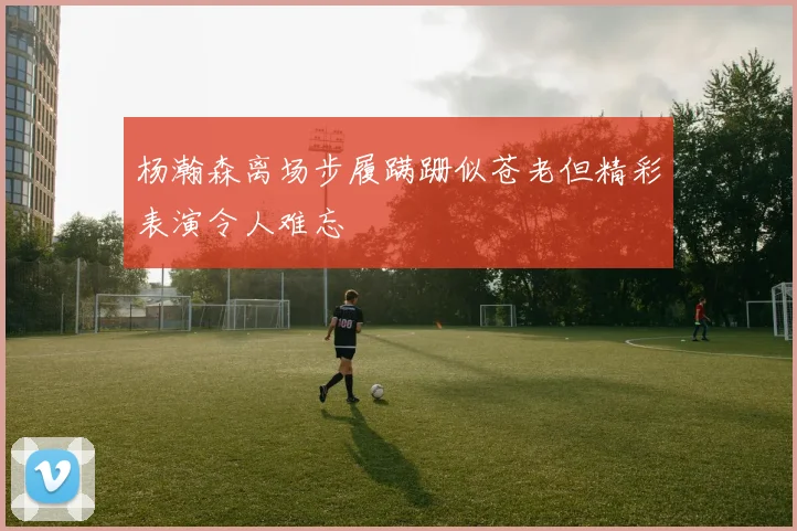 杨瀚森离场步履蹒跚似苍老但精彩表演令人难忘